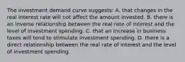 The investment demand curve suggests: A. that changes in the real interest rate will not affect the amount invested. B. there is an inverse relationship between the real rate of interest and the level of investment spending. C. that an increase in business taxes will tend to stimulate investment spending. D. there is a direct relationship between the real rate of interest and the level of investment spending.