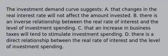 The investment demand curve suggests: A. that changes in the real interest rate will not affect the amount invested. B. there is an inverse relationship between the real rate of interest and the level of investment spending. C. that an increase in business taxes will tend to stimulate investment spending. D. there is a direct relationship between the real rate of interest and the level of investment spending.