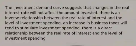 The investment demand curve suggests that changes in the real interest rate will not affect the amount invested. there is an inverse relationship between the real rate of interest and the level of investment spending. an increase in business taxes will tend to stimulate investment spending. there is a direct relationship between the real rate of interest and the level of investment spending.