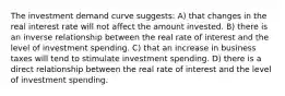 The investment demand curve suggests: A) that changes in the real interest rate will not affect the amount invested. B) there is an inverse relationship between the real rate of interest and the level of investment spending. C) that an increase in business taxes will tend to stimulate investment spending. D) there is a direct relationship between the real rate of interest and the level of investment spending.