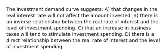 The investment demand curve suggests: A) that changes in the real interest rate will not affect the amount invested. B) there is an inverse relationship between the real rate of interest and the level of investment spending. C) that an increase in business taxes will tend to stimulate investment spending. D) there is a direct relationship between the real rate of interest and the level of investment spending.