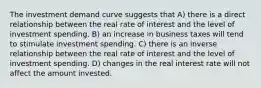 The investment demand curve suggests that A) there is a direct relationship between the real rate of interest and the level of investment spending. B) an increase in business taxes will tend to stimulate investment spending. C) there is an inverse relationship between the real rate of interest and the level of investment spending. D) changes in the real interest rate will not affect the amount invested.