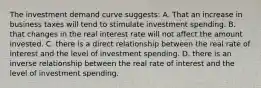 The investment demand curve suggests: A. That an increase in business taxes will tend to stimulate investment spending. B. that changes in the real interest rate will not affect the amount invested. C. there is a direct relationship between the real rate of interest and the level of investment spending. D. there is an inverse relationship between the real rate of interest and the level of investment spending.