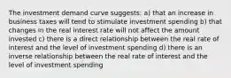 The investment demand curve suggests: a) that an increase in business taxes will tend to stimulate investment spending b) that changes in the real interest rate will not affect the amount invested c) there is a direct relationship between the real rate of interest and the level of investment spending d) there is an inverse relationship between the real rate of interest and the level of investment spending