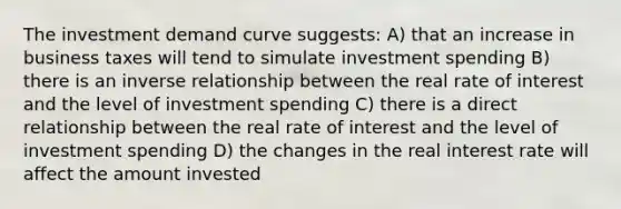 The investment demand curve suggests: A) that an increase in business taxes will tend to simulate investment spending B) there is an inverse relationship between the real rate of interest and the level of investment spending C) there is a direct relationship between the real rate of interest and the level of investment spending D) the changes in the real interest rate will affect the amount invested