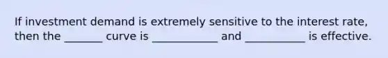 If investment demand is extremely sensitive to the interest rate, then the _______ curve is ____________ and ___________ is effective.