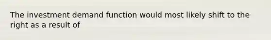 The investment demand function would most likely shift to the right as a result of
