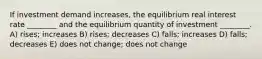 If investment demand increases, the equilibrium real interest rate ________ and the equilibrium quantity of investment ________. A) rises; increases B) rises; decreases C) falls; increases D) falls; decreases E) does not change; does not change