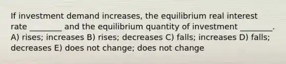 If investment demand increases, the equilibrium real interest rate ________ and the equilibrium quantity of investment ________. A) rises; increases B) rises; decreases C) falls; increases D) falls; decreases E) does not change; does not change