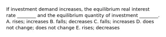 If investment demand​ increases, the equilibrium real interest rate​ ________ and the equilibrium quantity of investment​ ________. A. ​rises; increases B.​ falls; decreases C.​ falls; increases D. does not​ change; does not change E.​ rises; decreases