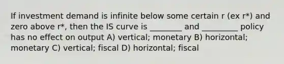 If investment demand is infinite below some certain r (ex r*) and zero above r*, then the IS curve is ________ and _________ policy has no effect on output A) vertical; monetary B) horizontal; monetary C) vertical; fiscal D) horizontal; fiscal