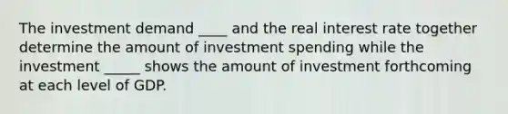 The investment demand ____ and the real interest rate together determine the amount of investment spending while the investment _____ shows the amount of investment forthcoming at each level of GDP.