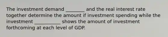 The investment demand ________ and the real interest rate together determine the amount if investment spending while the investment ___________ shows the amount of investment forthcoming at each level of GDP.