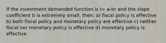 If the investment demanded function is I= a-br and the slope coefficient b is extremely small, then: a) fiscal policy is effective b) both fiscal policy and monetary policy are effective c) neither fiscal nor monetary policy is effective d) monetary policy is effective