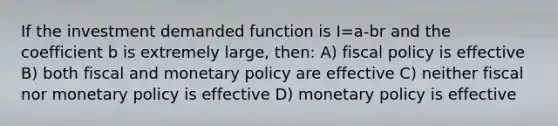 If the investment demanded function is I=a-br and the coefficient b is extremely large, then: A) fiscal policy is effective B) both fiscal and monetary policy are effective C) neither fiscal nor monetary policy is effective D) monetary policy is effective