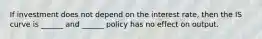 If investment does not depend on the interest rate, then the IS curve is ______ and ______ policy has no effect on output.