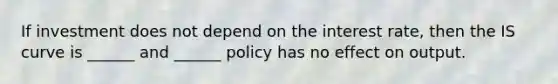 If investment does not depend on the interest rate, then the IS curve is ______ and ______ policy has no effect on output.