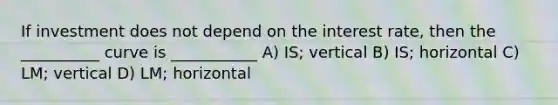 If investment does not depend on the interest rate, then the __________ curve is ___________ A) IS; vertical B) IS; horizontal C) LM; vertical D) LM; horizontal