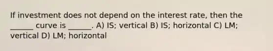 If investment does not depend on the interest rate, then the ______ curve is ______. A) IS; vertical B) IS; horizontal C) LM; vertical D) LM; horizontal