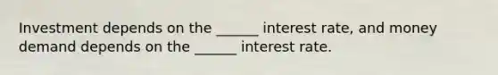 Investment depends on the ______ interest rate, and money demand depends on the ______ interest rate.