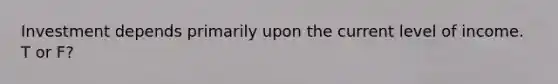 Investment depends primarily upon the current level of income. T or F?