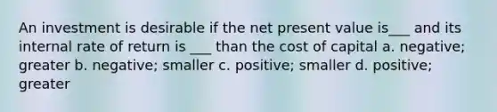 An investment is desirable if the net present value is___ and its internal rate of return is ___ than the cost of capital a. negative; greater b. negative; smaller c. positive; smaller d. positive; greater