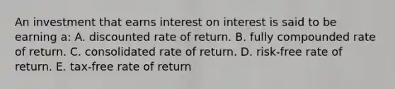 An investment that earns interest on interest is said to be earning a: A. discounted rate of return. B. fully compounded rate of return. C. consolidated rate of return. D. risk-free rate of return. E. tax-free rate of return