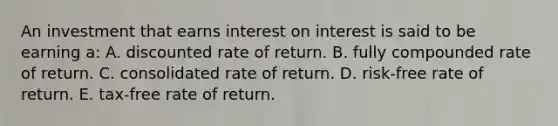 An investment that earns interest on interest is said to be earning a: A. discounted rate of return. B. fully compounded rate of return. C. consolidated rate of return. D. risk-free rate of return. E. tax-free rate of return.