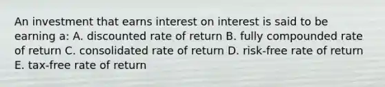 An investment that earns interest on interest is said to be earning a: A. discounted rate of return B. fully compounded rate of return C. consolidated rate of return D. risk-free rate of return E. tax-free rate of return