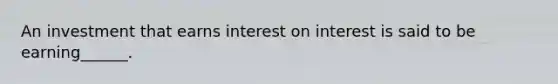 An investment that earns interest on interest is said to be earning______.