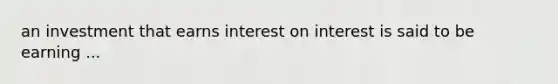 an investment that earns interest on interest is said to be earning ...