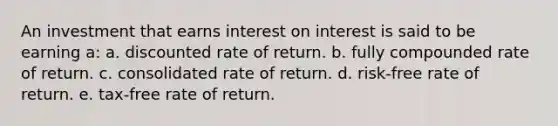 An investment that earns interest on interest is said to be earning a: a. discounted rate of return. b. fully compounded rate of return. c. consolidated rate of return. d. risk-free rate of return. e. tax-free rate of return.