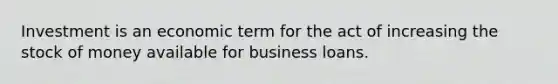 Investment is an economic term for the act of increasing the stock of money available for business loans.