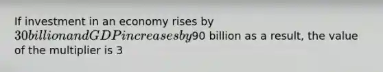 If investment in an economy rises by 30 billion and GDP increases by90 billion as a result, the value of the multiplier is 3