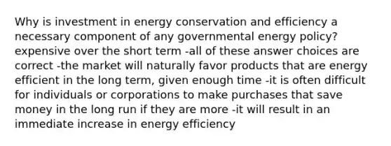 Why is investment in energy conservation and efficiency a necessary component of any governmental energy policy? expensive over the short term -all of these answer choices are correct -the market will naturally favor products that are energy efficient in the long term, given enough time -it is often difficult for individuals or corporations to make purchases that save money in the long run if they are more -it will result in an immediate increase in energy efficiency