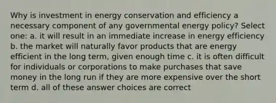 Why is investment in energy conservation and efficiency a necessary component of any governmental energy policy? Select one: a. it will result in an immediate increase in energy efficiency b. the market will naturally favor products that are energy efficient in the long term, given enough time c. it is often difficult for individuals or corporations to make purchases that save money in the long run if they are more expensive over the short term d. all of these answer choices are correct