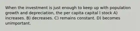 When the investment is just enough to keep up with population growth and depreciation, the per capita capital l stock A) increases. B) decreases. C) remains constant. D) becomes unimportant.