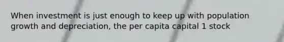 When investment is just enough to keep up with population growth and depreciation, the per capita capital 1 stock