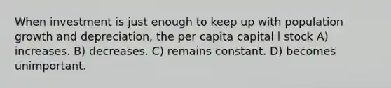 When investment is just enough to keep up with population growth and depreciation, the per capita capital l stock A) increases. B) decreases. C) remains constant. D) becomes unimportant.