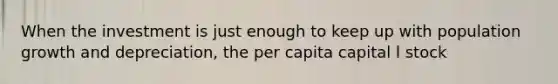 When the investment is just enough to keep up with population growth and depreciation, the per capita capital l stock