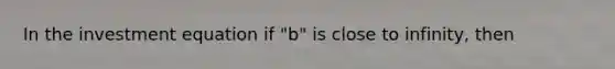 In the investment equation if "b" is close to infinity, then