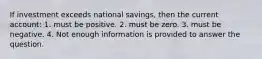 If investment exceeds national savings, then the current account: 1. must be positive. 2. must be zero. 3. must be negative. 4. Not enough information is provided to answer the question.