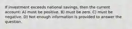 If investment exceeds national savings, then the current account: A) must be positive. B) must be zero. C) must be negative. D) Not enough information is provided to answer the question.