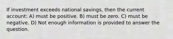 If investment exceeds national savings, then the current account: A) must be positive. B) must be zero. C) must be negative. D) Not enough information is provided to answer the question.