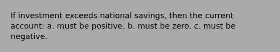 If investment exceeds national savings, then the current account: a. must be positive. b. must be zero. c. must be negative.