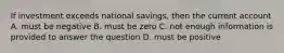 If investment exceeds national savings, then the current account A. must be negative B. must be zero C. not enough information is provided to answer the question D. must be positive