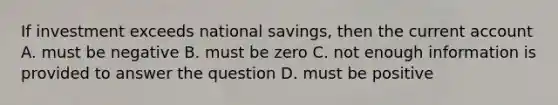 If investment exceeds national savings, then the current account A. must be negative B. must be zero C. not enough information is provided to answer the question D. must be positive