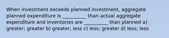 When investment exceeds planned investment, aggregate planned expenditure is __________ than actual aggregate expenditure and inventories are __________ than planned a) greater; greater b) greater; less c) less; greater d) less; less