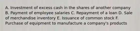 A. Investment of excess cash in the shares of another company B. Payment of employee salaries C. Repayment of a loan D. Sale of merchandise inventory E. Issuance of common stock F. Purchase of equipment to manufacture a company's products