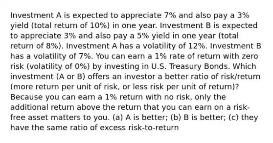 Investment A is expected to appreciate 7% and also pay a 3% yield (total return of 10%) in one year. Investment B is expected to appreciate 3% and also pay a 5% yield in one year (total return of 8%). Investment A has a volatility of 12%. Investment B has a volatility of 7%. You can earn a 1% rate of return with zero risk (volatility of 0%) by investing in U.S. Treasury Bonds. Which investment (A or B) offers an investor a better ratio of risk/return (more return per unit of risk, or less risk per unit of return)? Because you can earn a 1% return with no risk, only the additional return above the return that you can earn on a risk-free asset matters to you. (a) A is better; (b) B is better; (c) they have the same ratio of excess risk-to-return